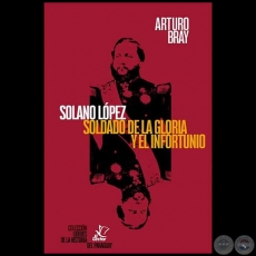 SOLANO LÓPEZ SOLDADO DE LA GLORIA Y EL INFROTUNIO - Autor: ARTURO BRAY - Año 2018